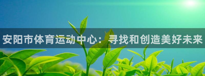 oety欧亿体育官网下载平台假的吗是真的吗：安阳市体