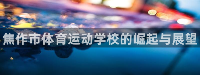 oety欧亿体育官网下载开户：焦作市体育运动学校的崛起与展望