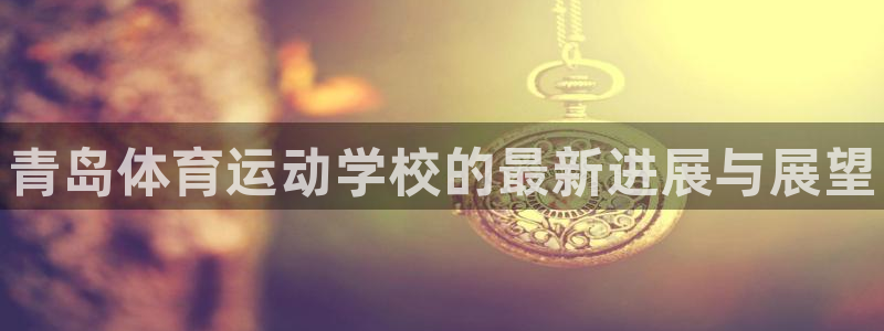 欧亿体育官方正版app娱乐网站：青岛体育运动学校的最新进展与