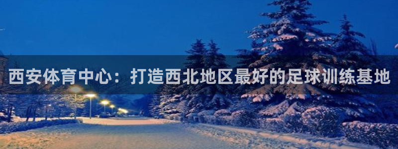 oety欧亿体育官网下载开户：西安体育中心：打造西北